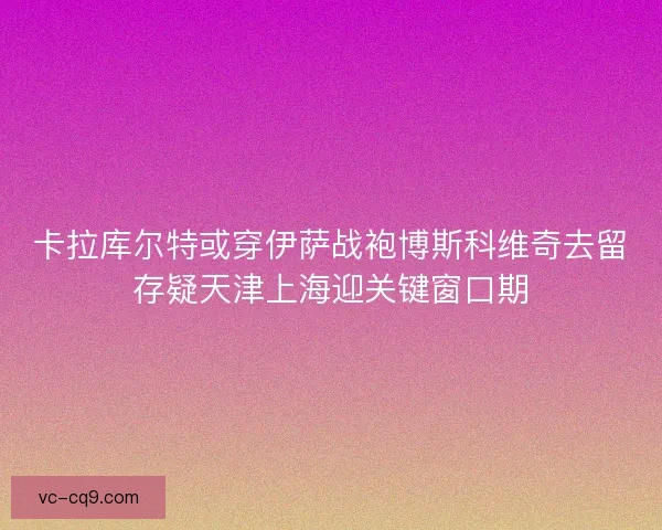 卡拉库尔特或穿伊萨战袍博斯科维奇去留存疑天津上海迎关键窗口期